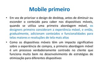 Mobile primeiro
• Em vez de priorizar o design de desktop, antes de diminuir ou
esconder o conteúdo para caber nos dispositivos móveis,
quando se utiliza uma primeira abordagem móvel, os
designers primeiro consideram a experiência móvel, e então,
gradualmente, adicionam conteúdos e funcionalidades para
telas maiores e resoluções de tela mais altas
• Como os dispositivos móveis têm um impacto significativo
sobre a experiência de compra, a primeira abordagem móvel
é um processo verdadeiramente centrado no cliente que
funciona muito bem no desenvolvimento de estratégias de
otimização para diferentes dispositivos
 