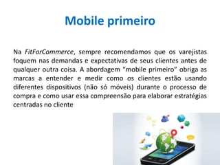 Mobile primeiro
Na FitForCommerce, sempre recomendamos que os varejistas
foquem nas demandas e expectativas de seus clientes antes de
qualquer outra coisa. A abordagem “mobile primeiro” obriga as
marcas a entender e medir como os clientes estão usando
diferentes dispositivos (não só móveis) durante o processo de
compra e como usar essa compreensão para elaborar estratégias
centradas no cliente
 