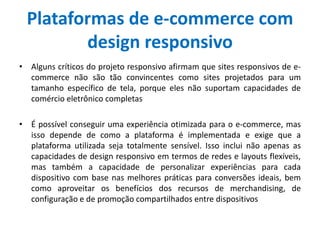 Plataformas de e-commerce com
design responsivo
• Alguns críticos do projeto responsivo afirmam que sites responsivos de e-
commerce não são tão convincentes como sites projetados para um
tamanho específico de tela, porque eles não suportam capacidades de
comércio eletrônico completas
• É possível conseguir uma experiência otimizada para o e-commerce, mas
isso depende de como a plataforma é implementada e exige que a
plataforma utilizada seja totalmente sensível. Isso inclui não apenas as
capacidades de design responsivo em termos de redes e layouts flexíveis,
mas também a capacidade de personalizar experiências para cada
dispositivo com base nas melhores práticas para conversões ideais, bem
como aproveitar os benefícios dos recursos de merchandising, de
configuração e de promoção compartilhados entre dispositivos
 