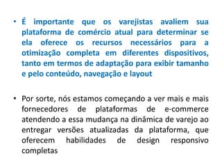 • É importante que os varejistas avaliem sua
plataforma de comércio atual para determinar se
ela oferece os recursos necessários para a
otimização completa em diferentes dispositivos,
tanto em termos de adaptação para exibir tamanho
e pelo conteúdo, navegação e layout
• Por sorte, nós estamos começando a ver mais e mais
fornecedores de plataformas de e-commerce
atendendo a essa mudança na dinâmica de varejo ao
entregar versões atualizadas da plataforma, que
oferecem habilidades de design responsivo
completas
 