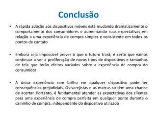 Conclusão
• A rápida adoção aos dispositivos móveis está mudando dramaticamente o
comportamento dos consumidores e aumentando suas expectativas em
relação a uma experiência de compra simples e consistente em todos os
pontos de contato
• Embora seja impossível prever o que o futuro trará, é certo que vamos
continuar a ver a proliferação de novos tipos de dispositivos e tamanhos
de tela que terão efeitos variados sobre a experiência de compra do
consumidor
• A única experiência sem brilho em qualquer dispositivo pode ter
consequências prejudiciais. Os varejistas e as marcas só têm uma chance
de acertar. Portanto, é fundamental atender as expectativas dos clientes
para uma experiência de compra perfeita em qualquer ponto durante o
caminho de compra, independente do dispositivo utilizado
 