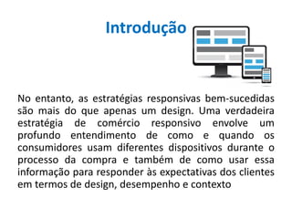 Introdução
No entanto, as estratégias responsivas bem-sucedidas
são mais do que apenas um design. Uma verdadeira
estratégia de comércio responsivo envolve um
profundo entendimento de como e quando os
consumidores usam diferentes dispositivos durante o
processo da compra e também de como usar essa
informação para responder às expectativas dos clientes
em termos de design, desempenho e contexto
 
