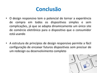 Conclusão
• O design responsivo tem o potencial de tornar a experiência
de compra em todos os dispositivos simples e sem
complicações, já que se adapta dinamicamente um único site
de comércio eletrônico para o dispositivo que o consumidor
está usando
• A estrutura de princípios de design responsivo permite a fácil
configuração de encaixar futuros dispositivos sem precisar de
um redesign ou desenvolvimento completo
 