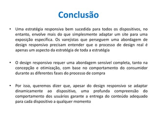 Conclusão
• Uma estratégia responsiva bem sucedida para todos os dispositivos, no
entanto, envolve mais do que simplesmente adaptar um site para uma
exposição específica. Os varejistas que perseguem uma abordagem de
design responsivo precisam entender que o processo de design real é
apenas um aspecto da estratégia de toda a estratégia
• O design responsivo requer uma abordagem sensível completa, tanto na
concepção e otimização, com base no comportamento do consumidor
durante as diferentes fases do processo de compra
• Por isso, queremos dizer que, apesar do design responsivo se adaptar
dinamicamente ao dispositivo, uma profunda compreensão do
comportamento dos usuários garante a entrega do conteúdo adequado
para cada dispositivo a qualquer momento
 