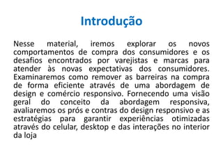 Introdução
Nesse material, iremos explorar os novos
comportamentos de compra dos consumidores e os
desafios encontrados por varejistas e marcas para
atender às novas expectativas dos consumidores.
Examinaremos como remover as barreiras na compra
de forma eficiente através de uma abordagem de
design e comércio responsivo. Fornecendo uma visão
geral do conceito da abordagem responsiva,
avaliaremos os prós e contras do design responsivo e as
estratégias para garantir experiências otimizadas
através do celular, desktop e das interações no interior
da loja
 