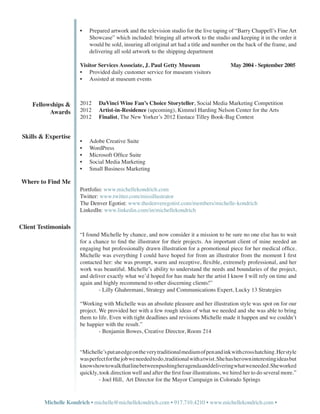 •	   Prepared artwork and the television studio for the live taping of “Barry Chappell’s Fine Art
                            Showcase” which included: bringing all artwork to the studio and keeping it in the order it
                            would be sold, insuring all original art had a title and number on the back of the frame, and
                            delivering all sold artwork to the shipping department

                       Visitor Services Associate, J. Paul Getty Museum 		                    May 2004 - September 2005
                       •	 Provided daily customer service for museum visitors
                       •	 Assisted at museum events



    Fellowships &      2012	    DaVinci Wine Fan’s Choice Storyteller, Social Media Marketing Competition		
          Awards       2012	    Artist-in-Residence (upcoming), Kimmel Harding Nelson Center for the Arts
                       2012	    Finalist, The New Yorker’s 2012 Eustace Tilley Book-Bag Contest


 Skills & Expertise
                       •	   Adobe Creative Suite
                       •	   WordPress
                       •	   Microsoft Office Suite
                       •	   Social Media Marketing
                       •	   Small Business Marketing

Where to Find Me
                       Portfolio: www.michellekondrich.com
                       Twitter: www.twitter.com/missillustrator
                       The Denver Egotist: www.thedenveregotist.com/members/michelle-kondrich
                       LinkedIn: www.linkedin.com/in/michellekondrich

Client Testimonials
                       “I found Michelle by chance, and now consider it a mission to be sure no one else has to wait
                       for a chance to find the illustrator for their projects. An important client of mine needed an
                       engaging but professionally drawn illustration for a promotional piece for her medical office.
                       Michelle was everything I could have hoped for from an illustrator from the moment I first
                       contacted her: she was prompt, warm and receptive, flexible, extremely professional, and her
                       work was beautiful. Michelle’s ability to understand the needs and boundaries of the project,
                       and deliver exactly what we’d hoped for has made her the artist I know I will rely on time and
                       again and highly recommend to other discerning clients!”
                       	       - Lilly Ghahremani, Strategy and Communications Expert, Lucky 13 Strategies

                       “Working with Michelle was an absolute pleasure and her illustration style was spot on for our
                       project. We provided her with a few rough ideas of what we needed and she was able to bring
                       them to life. Even with tight deadlines and revisions Michelle made it happen and we couldn’t
                       be happier with the result.”
                       	        - Benjamin Bowes, Creative Director, Room 214


                       “Michelle’s put an edge on the very traditional medium of pen and ink with cross hatching. Her style
                       was perfect for the job we needed to do, traditional with a twist. She has her own interesting ideas but
                       knows how to walk that line between pushing her agenda and delivering what we needed. She worked
                       quickly, took direction well and after the first four illustrations, we hired her to do several more.”	
                       	       - Joel Hill,  Art Director for the Mayor Campaign in Colorado Springs


         Michelle Kondrich • michelle@michellekondrich.com • 917.710.4210 • www.michellekondrich.com •
 