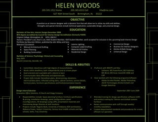 205.595.1912 Home
                                                   HELEN WOODS
                                                            205.585.6551 Cell              hfw@me.com
                                           627 45th Street South     Birmingham, AL     35222

                                                                       OBJECTIVE
                          A position as an interior designer with a dynamic firm that will allow me to utilize my skills and abilities.
                           Strengths and special interests include technical application, sustainable design, and universal design.   

                                                                      EDUCATION
Bachelor of Fine Arts, Interior Design‐December 2008
BFA degree accredited by Council for Interior Design Accreditation (formerly FIDER) 
Virginia College, Birmingham, AL  GPA‐3.84/4.0 
                                                           
Honors: President’s List, Dean’s List, ASID Student Member, IIDA Student Member, work accepted for inclusion in the upcoming book Interior Design 
Portfolios by Maureen Mitton, published by John Wiley and Sons                                                                
Relevant Coursework:                                            Interior Lighting                                 Commercial Design 
      Manual Architectural Drafting                            Computer‐aided Drafting                           Business for Interior Designers 
      Space Planning                                           Materials & Finishes                              Kitchen & Bath Design 
      Building Construction                                    Residential Design                                Universal Design 
                                                           
Bachelor of Science, Psychology: Clinical and Counseling
May 2005                     
Averett University, Danville, VA 

                                                                SKILLS & ABILITIES
        Committed, industrious with high degree of resourcefulness                                Proficient with IBM/PC and Mac 
        Works within deadlines, both independently and as a team player                                 Software: MS PowerPoint, MS Publisher,  
        Goal‐oriented and coachable with a desire to learn                                                  MS Word, MS Excel, AutoCAD 2008 and  
        Communicates ideas effectively and diplomatically                                                   CAP  
        Project skills include: Demolition plans, dimensioning, elevations,                       Have worked with the following programs/software:  
         electrical/data plans, reflected ceiling plans, cabinet sections, section details,              Adobe Acrobat Reader, Adobe Photoshop,  
         furniture plans, furniture specifications and finish/presentation boards.                           20/20 Technologies Kitchen & Bath and  
                                                                                                             Google SketchUp  
                                                                     EXPERIENCE
Design Intern/Librarian                                                                                                                 September 2007‐June 2009
Innovative Office Solutions, A Church and Stagg Company 
       Responsibilities include: Space planning furniture, furniture specifications               Attended training for design specification software (CAP) 
        & pricing, installation drawings, panel configurations, panel                               and product training for Teknion and Kimball systems 
        reconfigurations, 3D drawings (using CAP), presentation materials and                       furniture 
        maintaining design libraries at both locations                                             Retain communication with staff through weekly/ 
       Projects include: Regions Bank, University of Alabama‐ADA workstation,                      monthly newsletters 
        Alabama Power, Auburn University, Various local middle schools and high                    Created departmental standards and procedures for a more 
        schools, SoHo, Troy University                                                              efficient run operation 
 