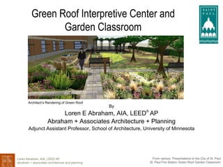 Loren Abraham, AIA, LEED AP
abraham + associates architecture and planning
From various Presentations to the City of St. Paul
St. Paul Fire Station Green Roof Garden Classroom
Green Roof Interpretive Center and
Garden Classroom
By
Loren E Abraham, AIA, LEED®
AP
Abraham + Associates Architecture + Planning
Adjunct Assistant Professor, School of Architecture, University of Minnesota
Architect’s Rendering of Green Roof
 