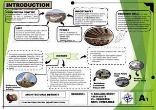 ARCHITECTURAL DESIGN V
1
INTRODUCTION
CONVENTION CENTER LITRATURE STUDY
REMARKS : Y. SRUJANA REDDY
18031AA079
VI – SEMESTER
CSIIT, HYDERABAD
A1
CONVENTION CENTER?
A convention center is a large building that is
designed to hold a convention, where
individuals and groups gather to promote and
share common interests.
USE?
Convention centers typically offer sufficient
floor area to accommodate several
thousand attendees. Very large venues,
suitable for major trade shows , are
sometimes known as exhibition halls.
TYPES?
There are three types of
space in convention centers:
exhibit halls,
ballrooms,
meeting rooms. Etc.,
IMPORTANCE?
convention center: Convention center's
are used for holding conferences and
exhibitions. And Exhibition hall is
the large area hall to display pictures,
sculptures, or other objects of interest that
people notice or admire.
The original convention centers or halls were
in castles and palaces. Originally a hall in a
castle would be designed to allow a large
group of lords, knights and government
officials to attend important meetings with the
king. A more ancient tradition would have the
king or lord decide disputes among his
people.
HISTORY
One of the most famous convention center
debacles happened in France on June 20,
1789. King Louis XVI locked a group known as
the Third Estate out of the meeting hall in
Versailles. This led to the revolutionary group
holding their meeting in an indoor tennis court.
This was the first modern democratic conference
center and lead to the Tennis Court Oath and
the French Revolution.
Melbourne's
Royal Exhibition
Building,
The first convention centers of 19th ; 20th; and
21st centuries:
• 1850 Bingley Hall Birmingham England
• 1900 Grand Palais, Paris, France
• 2001 Bethlehem Convention Palace,
Bethlehem
Bethlehem
Convention
Palace 2001
Grand Palais
1900
Bingley
House 1830
EXHIBITIO HALL: Very large
venues, suitable for major trade shows, are
sometimes known as exhibition halls.
Convention centers typically have at least
one auditorium and may also contain
concert halls, lecture halls, meeting rooms,
and conference rooms. Some large resort
area hotels include a convention center.
 