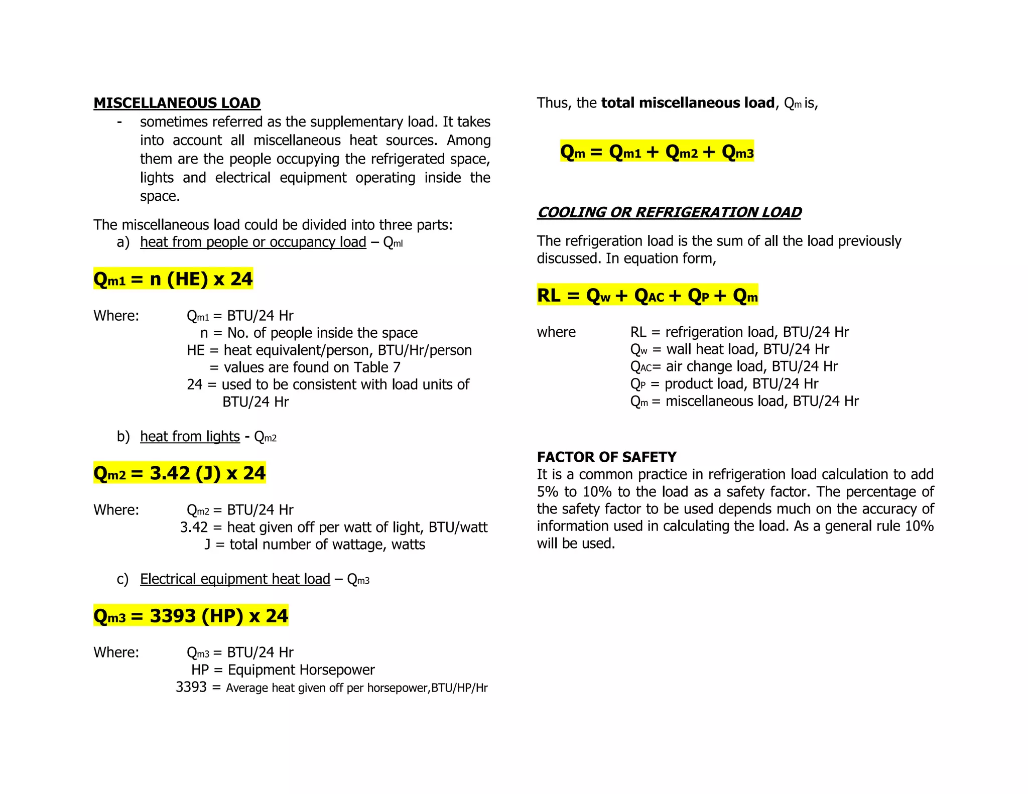 MISCELLANEOUS LOAD
- sometimes referred as the supplementary load. It takes
into account all miscellaneous heat sources. Among
them are the people occupying the refrigerated space,
lights and electrical equipment operating inside the
space.
The miscellaneous load could be divided into three parts:
a) heat from people or occupancy load – Qml
Qm1 = n (HE) x 24
Where: Qm1 = BTU/24 Hr
n = No. of people inside the space
HE = heat equivalent/person, BTU/Hr/person
= values are found on Table 7
24 = used to be consistent with load units of
BTU/24 Hr
b) heat from lights - Qm2
Qm2 = 3.42 (J) x 24
Where: Qm2 = BTU/24 Hr
3.42 = heat given off per watt of light, BTU/watt
J = total number of wattage, watts
c) Electrical equipment heat load – Qm3
Qm3 = 3393 (HP) x 24
Where: Qm3 = BTU/24 Hr
HP = Equipment Horsepower
3393 = Average heat given off per horsepower,BTU/HP/Hr
Thus, the total miscellaneous load, Qm is,
Qm = Qm1 + Qm2 + Qm3
COOLING OR REFRIGERATION LOAD
The refrigeration load is the sum of all the load previously
discussed. In equation form,
RL = Qw + QAC + QP + Qm
where RL = refrigeration load, BTU/24 Hr
Qw = wall heat load, BTU/24 Hr
QAC= air change load, BTU/24 Hr
QP = product load, BTU/24 Hr
Qm = miscellaneous load, BTU/24 Hr
FACTOR OF SAFETY
It is a common practice in refrigeration load calculation to add
5% to 10% to the load as a safety factor. The percentage of
the safety factor to be used depends much on the accuracy of
information used in calculating the load. As a general rule 10%
will be used.
 
