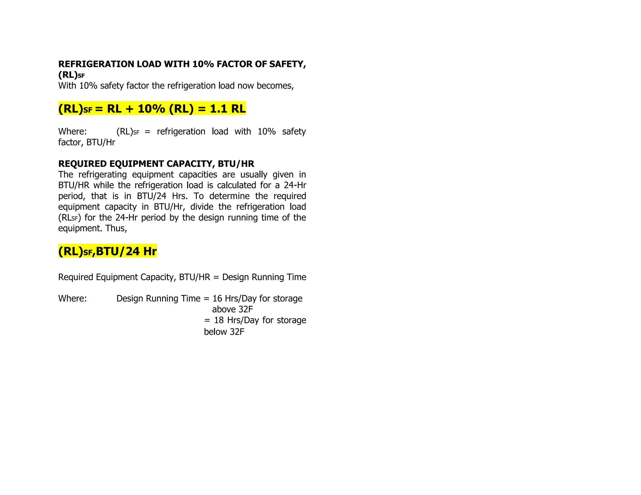 REFRIGERATION LOAD WITH 10% FACTOR OF SAFETY,
(RL)SF
With 10% safety factor the refrigeration load now becomes,
(RL)SF = RL + 10% (RL) = 1.1 RL
Where: (RL)SF = refrigeration load with 10% safety
factor, BTU/Hr
REQUIRED EQUIPMENT CAPACITY, BTU/HR
The refrigerating equipment capacities are usually given in
BTU/HR while the refrigeration load is calculated for a 24-Hr
period, that is in BTU/24 Hrs. To determine the required
equipment capacity in BTU/Hr, divide the refrigeration load
(RLSF) for the 24-Hr period by the design running time of the
equipment. Thus,
(RL)SF,BTU/24 Hr
Required Equipment Capacity, BTU/HR = Design Running Time
Where: Design Running Time = 16 Hrs/Day for storage
above 32F
= 18 Hrs/Day for storage
below 32F
 
