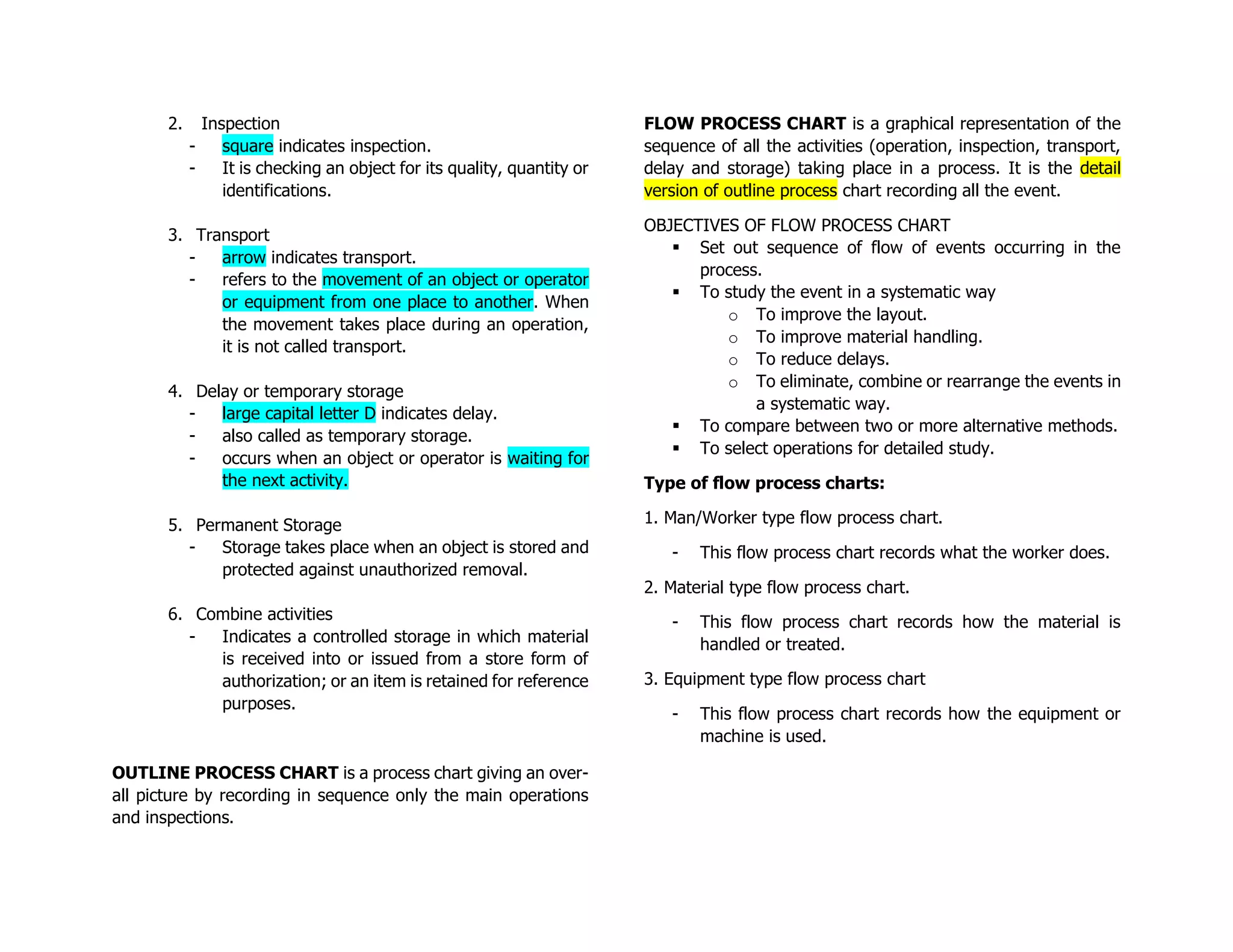 2. Inspection
- square indicates inspection.
- It is checking an object for its quality, quantity or
identifications.
3. Transport
- arrow indicates transport.
- refers to the movement of an object or operator
or equipment from one place to another. When
the movement takes place during an operation,
it is not called transport.
4. Delay or temporary storage
- large capital letter D indicates delay.
- also called as temporary storage.
- occurs when an object or operator is waiting for
the next activity.
5. Permanent Storage
- Storage takes place when an object is stored and
protected against unauthorized removal.
6. Combine activities
- Indicates a controlled storage in which material
is received into or issued from a store form of
authorization; or an item is retained for reference
purposes.
OUTLINE PROCESS CHART is a process chart giving an over-
all picture by recording in sequence only the main operations
and inspections.
FLOW PROCESS CHART is a graphical representation of the
sequence of all the activities (operation, inspection, transport,
delay and storage) taking place in a process. It is the detail
version of outline process chart recording all the event.
OBJECTIVES OF FLOW PROCESS CHART
▪ Set out sequence of flow of events occurring in the
process.
▪ To study the event in a systematic way
o To improve the layout.
o To improve material handling.
o To reduce delays.
o To eliminate, combine or rearrange the events in
a systematic way.
▪ To compare between two or more alternative methods.
▪ To select operations for detailed study.
Type of flow process charts:
1. Man/Worker type flow process chart.
- This flow process chart records what the worker does.
2. Material type flow process chart.
- This flow process chart records how the material is
handled or treated.
3. Equipment type flow process chart
- This flow process chart records how the equipment or
machine is used.
 