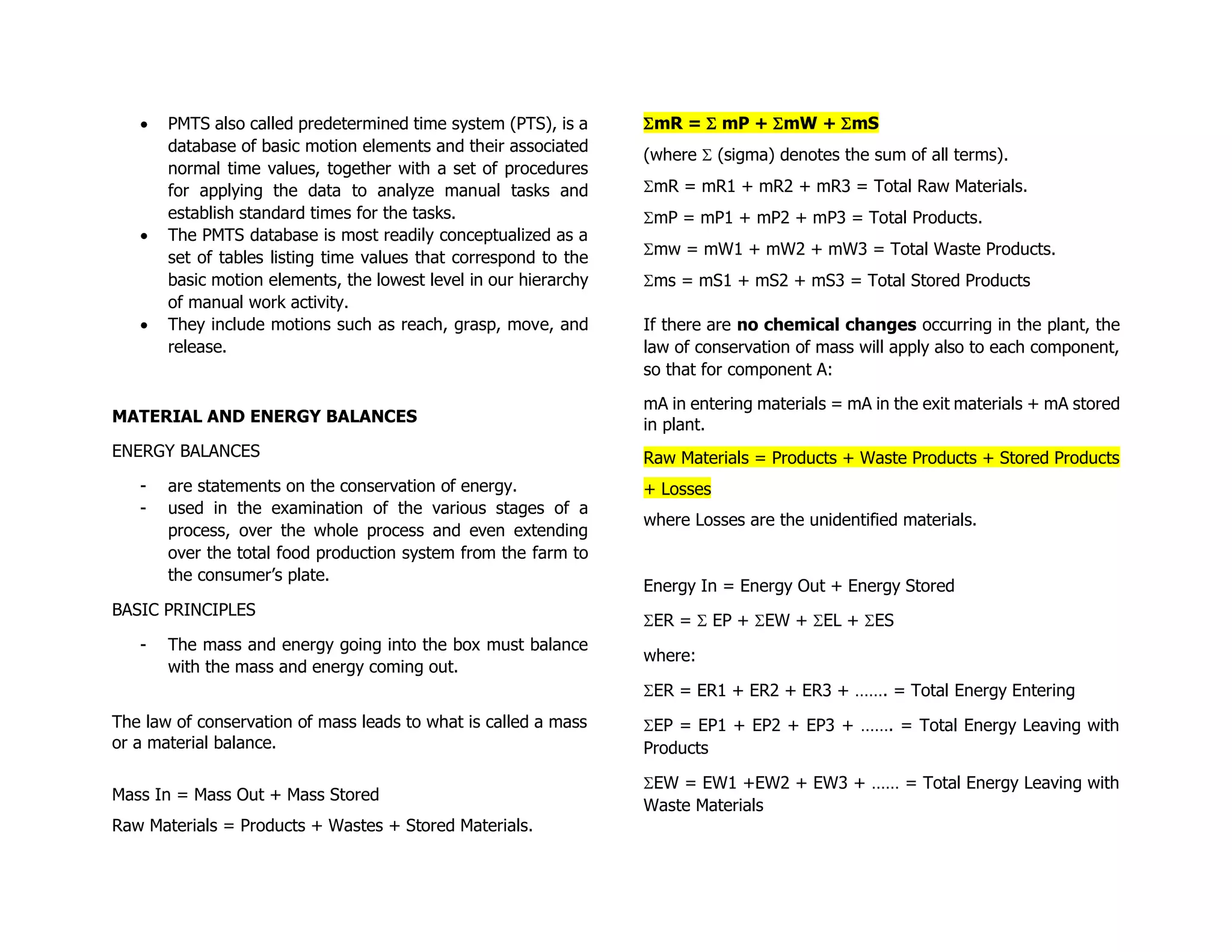 • PMTS also called predetermined time system (PTS), is a
database of basic motion elements and their associated
normal time values, together with a set of procedures
for applying the data to analyze manual tasks and
establish standard times for the tasks.
• The PMTS database is most readily conceptualized as a
set of tables listing time values that correspond to the
basic motion elements, the lowest level in our hierarchy
of manual work activity.
• They include motions such as reach, grasp, move, and
release.
MATERIAL AND ENERGY BALANCES
ENERGY BALANCES
- are statements on the conservation of energy.
- used in the examination of the various stages of a
process, over the whole process and even extending
over the total food production system from the farm to
the consumer’s plate.
BASIC PRINCIPLES
- The mass and energy going into the box must balance
with the mass and energy coming out.
The law of conservation of mass leads to what is called a mass
or a material balance.
Mass In = Mass Out + Mass Stored
Raw Materials = Products + Wastes + Stored Materials.
mR =  mP + mW + mS
(where  (sigma) denotes the sum of all terms).
mR = mR1 + mR2 + mR3 = Total Raw Materials.
mP = mP1 + mP2 + mP3 = Total Products.
mw = mW1 + mW2 + mW3 = Total Waste Products.
ms = mS1 + mS2 + mS3 = Total Stored Products
If there are no chemical changes occurring in the plant, the
law of conservation of mass will apply also to each component,
so that for component A:
mA in entering materials = mA in the exit materials + mA stored
in plant.
Raw Materials = Products + Waste Products + Stored Products
+ Losses
where Losses are the unidentified materials.
Energy In = Energy Out + Energy Stored
ER =  EP + EW + EL + ES
where:
ER = ER1 + ER2 + ER3 + ……. = Total Energy Entering
EP = EP1 + EP2 + EP3 + ……. = Total Energy Leaving with
Products
EW = EW1 +EW2 + EW3 + …… = Total Energy Leaving with
Waste Materials
 
