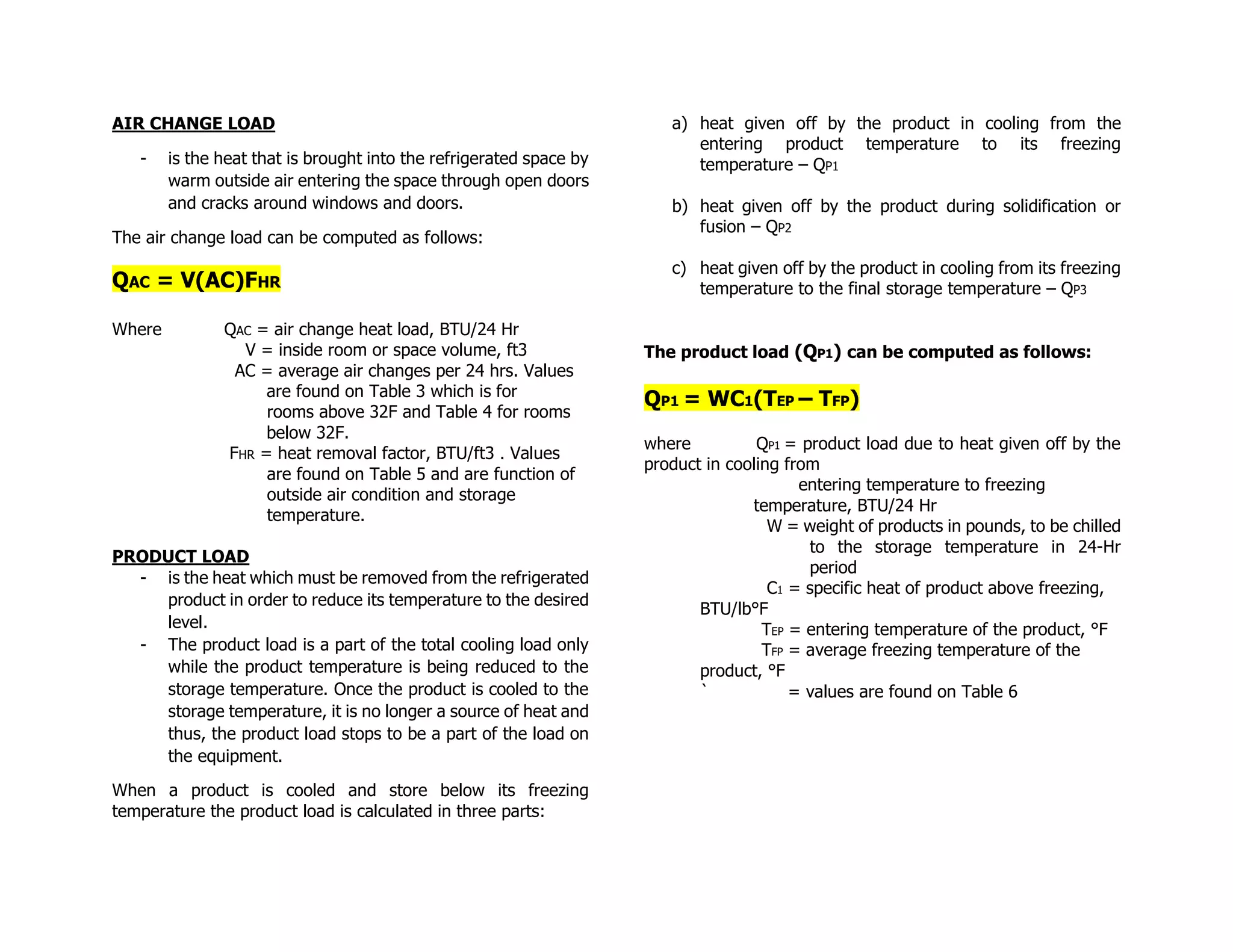 AIR CHANGE LOAD
- is the heat that is brought into the refrigerated space by
warm outside air entering the space through open doors
and cracks around windows and doors.
The air change load can be computed as follows:
QAC = V(AC)FHR
Where QAC = air change heat load, BTU/24 Hr
V = inside room or space volume, ft3
AC = average air changes per 24 hrs. Values
are found on Table 3 which is for
rooms above 32F and Table 4 for rooms
below 32F.
FHR = heat removal factor, BTU/ft3 . Values
are found on Table 5 and are function of
outside air condition and storage
temperature.
PRODUCT LOAD
- is the heat which must be removed from the refrigerated
product in order to reduce its temperature to the desired
level.
- The product load is a part of the total cooling load only
while the product temperature is being reduced to the
storage temperature. Once the product is cooled to the
storage temperature, it is no longer a source of heat and
thus, the product load stops to be a part of the load on
the equipment.
When a product is cooled and store below its freezing
temperature the product load is calculated in three parts:
a) heat given off by the product in cooling from the
entering product temperature to its freezing
temperature – QP1
b) heat given off by the product during solidification or
fusion – QP2
c) heat given off by the product in cooling from its freezing
temperature to the final storage temperature – QP3
The product load (QP1) can be computed as follows:
QP1 = WC1(TEP – TFP)
where QP1 = product load due to heat given off by the
product in cooling from
entering temperature to freezing
temperature, BTU/24 Hr
W = weight of products in pounds, to be chilled
to the storage temperature in 24-Hr
period
C1 = specific heat of product above freezing,
BTU/lb°F
TEP = entering temperature of the product, °F
TFP = average freezing temperature of the
product, °F
` = values are found on Table 6
 