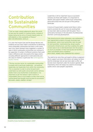 Leadership is still an important issue as successful
      Contribution                                               schemes are those with leaders. It is important to
                                                                 identify and support leaders within local communities,

      to Sustainable                                             particularly those who are not part of the political
                                                                 landscape.


      Communities                                                In terms of Inspire East’s original remit there is still a
                                                                 need to promote the sort of cross-silo working that
      “That we make valued judgements about the worth            we have been able to achieve with the panel. This is
      of land and the wealth in creating homes, instead of       particularly necessary in the education of professionals
      simply being led by price of houses based solely on        and their continuing development.
      affordability or the availability of finance.”
      BEN VAN BRUGGEN, SAVILLS                                   “We should procure urban extensions, new settlements
                                                                 and regeneration projects through municipal land
      It is clear that Inspire East and the Design Review and    development, where local authorities take the lead
      Enabling services have made a contribution to delivering   on land assembly, masterplanning, design quality,
      more sustainable communities but there is still a long     community infrastructure, and thus enabling the uplift
      way to go. Panel members have suggested a number of        in land value to be re-distributed back into the project
      ways in which sustainable communities can continue to      as much as possible, to help fund locally led facilities
      be supported. A number of different solutions that could   which will benefit future residents.”
      make a difference were discussed at the legacy event,      NICK ENGE, HOMES AND COMMUNITIES AGENCY
      including different approaches to land ownership and
      the value of charters; in particular the Cambridgeshire    The need to be more than just experts sitting in judgment
      Quality Charter.                                           but to support and share information will always be there
                                                                 and the brokerage role we have been able to offer will
      “The key success factor for sustainable communities        become more important under the localism agenda. Most
      is people and in particular leadership – not political     importantly, there will always be a need to encourage
      leadership, but leadership from within the community.      quality and to raise people’s aspirations.
      This is essential in order to drive forward work
      undertaken by both public and private sector delivery
      bodies from Local Authorities to Developers. It is
      important to get the balance right in terms of
      responsibility given to such leaders as they must not be
      overburdened and thought must be given to succession.”
      RICHARD JONES, ENERGY MYWAY




     Disability Essex Building reviewed in 2007



10
 