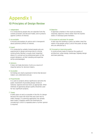 Appendix 1
10 Principles of Design Review

1 Independent                                                   8 Objective
  It is conducted by people who are separate from the             It appraises schemes in the round according to
  scheme promoter and decision-maker, and it protects             reasoned, objective criteria rather than the stylistic
  against conflicts of interest.                                  tastes of individual panel members.

2 Accountable                                                   9 Focussed on outcomes for people
  It records and explains its advice and is transparent           It asks how this building or place can better meet the
  about potential conflicts of interest.                          needs of the people using it, and of the public at large
                                                                  who are affected by it.
3 Expert
  It is conducted by suitably trained people who are            10 Focussed on improving quality
  experienced in design and know how to criticise                 It constructively seeks to improve the quality of
  constructively. Review is usually most respected                architecture, urban design, landscape, highway design
  where it is carried out by professional peers of the            and town planning.
  project designers, as their standing and expertise
  will be acknowledged.

4 Advisory
  It does not make decisions. It acts as a source of
  impartial advice for decision-makers.

5 Accessible
  Its findings are clearly expressed in terms that decision-
  makers can understand and use.

6 Proportionate
  It is used on projects whose significance warrants the
  public investment of providing design review at
  national, regional and local level, as appropriate. Other
  methods of appraising design quality should be used
  for less significant projects.

7 Timely
  It takes place as early as possible in the life of a design
  because this saves the most time and costs less to
  make changes. If a planning application has already
  been made, it happens within the timeframe for
  considering it. And it is repeated when a further opinion
  is required.




                                                                                                                             11
 