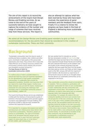 The aim of this report is to record the                    also an attempt to capture what has
    achievements of the Inspire East Design                    been learned by those who have been
    Review and Enabling services. As we                        involved, the experience of panel
    come to the end of five years of                           members and the feedback from users.
    successful delivery we have sought to                      Finally it is a chance to review the
    capture the evidence of the number and                     progress we have made in the East of
    range of schemes that have received                        England in delivering more sustainable
    help from these services. The report is                    communities.


    We asked all the Design Review and Enabling panel members to give us their
    recommendations for the key points that should be considered in the creation of
    sustainable communities. These are their comments.



    Background
    “Sustainable communities meet the diverse needs of         We have worked hard to evaluate our service.
    existing and future residents, their children and other    We have developed a number of case studies that
    users, contribute to high quality of life and provide      identified the impact we have had on the schemes we
    opportunity and choice. They achieve this in ways that     have supported through Design Review and Enabling.
    make effective use of natural resources, enhance the       We have collected information on the numbers, type
    environment, promote social cohesion and inclusion         and location of the schemes and projects we have
    and strengthen economic prosperity.”                       supported. We have sought feed back from the people
    The Egan Review of Skills for                              who have used our service, and finally we held a legacy
    Sustainable Communities (2004)                             event on the 18th January 2011 with the majority of
                                                               panel members. We discussed our experiences of
    “A creative sense of what is possible linked to a          delivering the service as well as our thoughts about
    shared and inspiring vision are essential ingredients      how the delivery of sustainable communities can be
    for the development of high quality sustainable            supported in the future.
    communities. In combination they provide the
    imaginative foundation, flexibility and inspiration that   “New sustainable communities should not be planned
    are required to make things happen. Furthermore,           in isolation. There is a tendency, particularly with
    these elements also provide the means, method and          exemplar communities for them to lack consideration
    motivation for overcoming the challenges that              to their relationship with the communities and
    inevitably arise in sustainable community projects.”       settlements around them. The emphasis on self-
    SAM GOODALL, XMMO LTD                                      sufficiency can lead to them being seen as somewhat
                                                               separate rather than integrated with their
    The Inspire East Design Review service was established     surroundings. For example, the needs of the new
    in 2006 with the intention of improving the quality of     community facilities tend to be seen entirely from
    schemes in the East of England and to provide support      the perspective of the new community. This may
    to projects and organisations through Enabling. Over       work in the case of fairly isolated communities, but
    the period of 2006 to 2010 we have reviewed 136            most are not. The assumption tends to be that all
    schemes and supported 70 projects.                         facilities should be located in the new community.
                                                               The right solution for the long-term sustainability
    “It is important to recognise that people’s perception     of the area is more complex. Some facilities may
    and behaviours are influenced by many factors that         not be viable within a new community but could be
    compromise sustainability. Therefore, people are           located nearby. To concentrate all facilities in the
    central to sustainability. The right environment           new community may be detrimental to the
    needs to be developed whereby people can be                sustainability of settlements around it.”
    encouraged to act in ways that won’t adversely             RICHARD HIGH, HIGH ASSOCIATES
    impact on others both now, or in the future.”
    PETER HARDY, JMP CONSULTING


2
 
