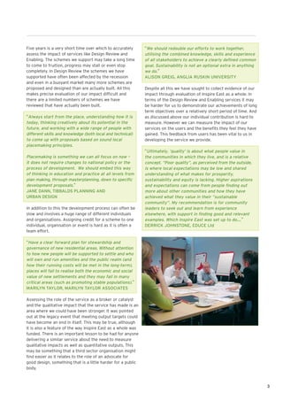 Five years is a very short time over which to accurately      “We should redouble our efforts to work together,
assess the impact of services like Design Review and          utilising the combined knowledge, skills and experience
Enabling. The schemes we support may take a long time         of all stakeholders to achieve a clearly defined common
to come to fruition, progress may stall or even stop          goal. Sustainability is not an optional extra in anything
completely. In Design Review the schemes we have              we do.”
supported have often been affected by the recession           ALISON GREIG, ANGLIA RUSKIN UNIVERSITY
and even in a buoyant market many more schemes are
proposed and designed than are actually built. All this       Despite all this we have sought to collect evidence of our
makes precise evaluation of our impact difficult and          impact through evaluation of Inspire East as a whole. In
there are a limited numbers of schemes we have                terms of the Design Review and Enabling services it may
reviewed that have actually been built.                       be harder for us to demonstrate our achievements of long
                                                              term objectives over a relatively short period of time. And
“Always start from the place, understanding how it is         as discussed above our individual contribution is hard to
today, thinking creatively about its potential in the         measure. However we can measure the impact of our
future, and working with a wide range of people with          services on the users and the benefits they feel they have
different skills and knowledge (both local and technical)     gained. This feedback from users has been vital to us in
to come up with proposals based on sound local                developing the service we provide.
placemaking principles.
                                                              “Ultimately, ‘quality’ is about what people value in
Placemaking is something we can all focus on now –            the communities in which they live, and is a relative
it does not require changes to national policy or the         concept. “Poor quality”, as perceived from the outside,
process of development. We should embed this way              is where local expectations may be low and shared
of thinking in education and practice at all levels from      understanding of what makes for prosperity,
plan making, through masterplanning, down to specific         sustainability and equity is lacking. Higher aspirations
development proposals.”                                       and expectations can come from people finding out
JANE DANN, TIBBALDS PLANNING AND                              more about other communities and how they have
URBAN DESIGN                                                  achieved what they value in their “sustainable
                                                              community”. My recommendation is for community
In addition to this the development process can often be      leaders to seek out and learn from experience
slow and involves a huge range of different individuals       elsewhere, with support in finding good and relevant
and organisations. Assigning credit for a scheme to one       examples. Which Inspire East was set up to do….”
individual, organisation or event is hard as it is often a    DERRICK JOHNSTONE, EDUCE Ltd
team effort.

“Have a clear forward plan for stewardship and
governance of new residential areas. Without attention
to how new people will be supported to settle and who
will own and run amenities and the public realm (and
how their running costs will be met in the long-term),
places will fail to realise both the economic and social
value of new settlements and they may fail in many
critical areas (such as promoting stable populations).”
MARILYN TAYLOR, MARILYN TAYLOR ASSOCIATES

Assessing the role of the service as a broker or catalyst
and the qualitative impact that the service has made is an
area where we could have been stronger. It was pointed
out at the legacy event that meeting output targets could
have become an end in itself. This may be true, although
it is also a feature of the way Inspire East as a whole was
funded. There is an important lesson to be had for anyone
delivering a similar service about the need to measure
qualitative impacts as well as quantitative outputs. This
may be something that a third sector organisation might
find easier as it relates to the role of an advocate for
good design, something that is a little harder for a public
body.



                                                                                                                            3
 