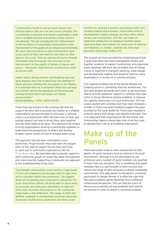 “Communities reside in and are built around real                 benefit too, through a positive association with civic-
    physical places; they are not just social concepts. For          minded projects and activities. I know these sorts of
    a community to become and remain sustainable it must             arrangements happen already, but they often appear
    have a suitable physical environment within which it             ad hoc and inconsistent. And this can make an
    can develop. The key prerequisite for improvement                otherwise willing firm or employer hesitant about
    in the formation of sustainable communities is the               launching their own scheme. So some sort of national
    improvement of the quality of our physical environments.         accreditation, or similar, could be the next step.”
    We must improve places so that communities want                  RICHARD EASTHAM, FERIA LTD
    to be a part of them and want to own them as their
    place in the world. This can only be delivered through           The support we have provided has helped groups break
    investment and striving for the very best in the                 a large task down into more manageable chunks, pull
    improvement of the quality of design of places and               together evidence to support funding bids and organising
    spaces - the public realm and the architecture which             public meetings. We have also provided, free of charge,
    we all live with.                                                a level of expertise in transport planning, urban design
                                                                     and development viability that would be hard for many
    Inspire East’s Design Review and Enabling services               organisations to access on a commercial basis.
    have played a key role in improving the ambition of
    those who are creating the new places in our Region.             This capacity building role of the Design Review and
    It is essential that we re-establish these key services          Enabling service is something that has worked well. The
    to continue raising the standards of the proposals               two have worked alongside each other as we have been
    coming forward which will shape our future                       able to provide additional support to schemes that have
    environments.”                                                   come to Design Review to resolve problems or improve
    KEVIN BURRELL, HFBT ARCHITECTS                                   the capacity, particularly of Local Authorities. This has
                                                                     clearly worked with schemes that have been reviewed a
    Those that had worked on the schemes felt that the               number of times and where enabling support has been
    support we were able to provide was helpful as it allowed        provided to the Local Authority. These have resulted in
    organisations and partnerships to articulate a common            schemes where both design and viability improved. This
    vision. Local Authorities often still have silos of skills and   is an approach that organisations like the Homes and
    outside support can help to bring these skills together          Communities Agency should take note of as they seek
    and see what needs to be done. This approach has helped          to develop their role as an enabling organisation.
    to bring organisations working in partnership together, to
    understand the perspectives of others and develop
    broader shared visions of how to achieve public good.
                                                                     Make up of the
    This approach has not been restricted to Local
    Authorities. Proportionally they have been the biggest
    users of this type of support but we have also tried
                                                                     Panels
    to reach out to community organisations like the                 There are a wide range of skills represented on both
    Three Rivers Way. We have been able to provide support to        panels. All panel members have an interest in the built
    other community groups on issues like water management           environment, although it is not dominated by one
    and, more recently, supporting a community led approach          profession and a number of panel members are qualified
    to the masterplanning of key sites.                              in more than one discipline. This is something that panel
                                                                     members feel is a real strength to both services and
    “Sustainable communities could receive a huge boost              reflects the range of skills necessary to deliver sustainable
    if firms and employers encouraged staff to take time             communities. This adds weight to the panel’s comments
    off to volunteer within the community. The biggest               particularly in Design Review. It is often the case that
    deterrent to getting more involved in community life             the same problems will be identified from a different
    is our long-hours culture. So being able to leave early          professional perspective. This can help the users of
    on occasion, and with prior agreement, to help out               the service to identify the key problems that need to
    with clubs, societies and projects in the community              be resolved in order to deliver a successful scheme.
    could make a real difference. The range of skills and
    abilities available to communities would be massively
    increased. Furthermore, employers and firms could




6
 