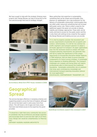 We have sought to help with the strategic thinking many       Many authorities lack expertise in sustainability,
    projects lack. Design Review can help to bring this to the    something that can be simple and achievable. Also
    fore and encourage that level of strategic thought.           planners as ‘gatekeepers’ are a key profession for the
                                                                  delivery of sustainable communities. Unfortunately they
                                                                  are often under resourced, something that will increase
                                                                  with public sector cuts. There is often a need for the
                                                                  additional support the panel can provide on design,
                                                                  viability and strategic approaches. These skills can be
                                                                  costly and hard to access for the public sector and this
                                                                  is why there will continue to be a need for the support
                                                                  the Design Review and Enabling services can provide.

                                                                  “It is vital to properly consider the movement and
                                                                  access requirements of potential site occupants and
                                                                  visitors. Unfortunately, it is still far too common for
                                                                  traffic engineers and transport planners to adopt a
                                                                  formulaic approach to transport. On paper applications
                                                                  may tick the necessary boxes to comply with basic
                                                                  transport planning requirements, but generally they
                                                                  still fail to realise the significance of this unique
                                                                  opportunity to incorporate innovative design features,
                                                                  a TDM initiatives, that are likely to prove essential
                                                                  components of a future access strategy. A sustainable
                                                                  future depends on thinking differently. The transport
                                                                  challenges are complex and facing these will require
                                                                  professionals able to think beyond the traditional
                                                                  boundaries. Sustainable communities rely on solutions
                                                                  that draw upon contemporary knowledge and
                                                                  international transport planning innovation tailored
                                                                  for local application.”
                                                                  COLIN BLACK, CONTEMPORARY TRANSPORT LTD




    6a Architects, Mines Farm PPS7 House, reviewed in 2008




    Geographical
    Spread
    The service has been effective in reviewing schemes and
    supporting projects across the East of England, although
    the service has been used in some areas more than
    others. This still leaves a lot of gaps and many areas
    that have had limited access to the expertise the panel
    provided.
                                                                 Bond Bryan Architects, Ipswich One, reviewed in 2007
    “It should be a right that every community has access
    to somebody who has architecture and design expertise
    and encourage them to exercise that right at all times.
    Such ‘Design Aid’ would be complimentary to Planning
    Aid.”
    ANTHONY HUDSON, HUDSON ARCHITECTS




8
 