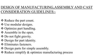 DESIGN OF MANUFACTURING,ASSEMBLY AND CAST
CONSIDERATION GUIDELINES:-
 Reduce the part count.
 Use modular designs.
 Opt...