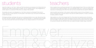 students                                                                                             teachers
     Apply the “object vs. tool” test—make sure that the solutions you propose are not dead-ends, but     Inform students that you will issue automatic F’s for useless blobjects (even if this is an empty threat,
     catalysts that enable something else to happen. Are your deisgns tools for user engagement or        it will reinforce that “dead-end objects” are not acceptable). Begin your courses by stressing the
     merely objects or accessories? What does your design make possible?                                  importance of developing tools rather than stuff, and show examples that articulate the difference.

     Ask people and users to be designers too. Give them cameras to photograph their environ-             Look at student work and ask: Is the solution merely another product to be purchased, or is it a
     ments, ask them to pose solutions. Put the power in the hands of your end users and allow that       tool for empowerment? Does the solution only solve the visible symptoms, or does it contribute
     to drive the process.                                                                                to lasting, systemic change?

     Prototype, prototype, prototype, then give your prototypes directly to your users. Record how they   Take students on a Life-Cycle Analysis Field Trip. Show them the material sources, the factory
     are used. Are there unforseen consequences, unplanned benefits, or unexpected opportunities?         where products are made, stores where the products are sold, homes in which the products reside,
     Your users will provide fresh eyes that shed light on your design’s existence in the real world.     then the landfills in which the products rest. When students become aware of the many stages
                                                                                                          of a product’s lifecycle, they will look at their own projects through a longer-range, critical lens.




 Empower,
 heal,& catalyze
16                                                                                                                                                                                                                    17
 