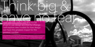Think big &
have no fear
     I will take calculated risks and not be
     afraid to use design as a tool for change.
     I will explore new models for how design
     can have the greatest impact for the
     greatest number.
     “Samuel Mockbee, Rural Studio founder, said something similar with his mantra ‘Proceed and
     be Bold!’ Or, as marketing guru Chris Lochhead says, ‘It takes courage to do legendary work.’
     The things we do with the highest impact always take guts.” —John Bielenberg, Project M




22                                                                                                   23
 