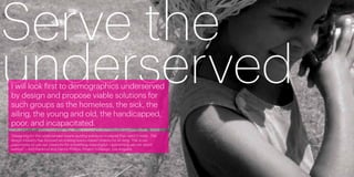 Serve the
underserved
     I will look first to demographics underserved
     by design and propose viable solutions for
     such groups as the homeless, the sick, the
     ailing, the young and old, the handicapped,
     poor, and incapacitated.
     “Designing for the underserved means putting solutions in places that need it most. The
     design industry has focused on making luxury-based objects for so long. This is our
     opportunity to use our creativity for something meaningful —something we can stand
     behind.” —Kim Karlsrud and Danny Phillips, Project H Design, Los Angeles




26                                                                                             27
 