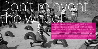 Don’t reinvent
the wheel
        When something works well, I will not
        assume I can or should start from scratch.
        I will use what is available to me and look to
        local resources, skill sets, and materials.
        “Not reinventing the wheel means acknowledging the efforts of those who have come before.
        We’re not here to knock them over and stand in their place, we’re here to work with them and
        stand on their shoulders.” —Ryan Duke, Project H Design, San Francisco




30                                                                                                     31
 