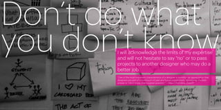Don’t do what
you don’t know
       I will acknowledge the limits of my expertise
       and will not hesitate to say “no” or to pass
       projects to another designer who may do a
       better job.
       “One of the most important characteristics of a designer is humility—an appreciation that
       designers are part of a continuum of past and future practitioners. Sometimes the best
       answer is ‘I don’t know; that’s a great question.’” —Allan Chochinov, Core77




42                                                                                                 43
 
