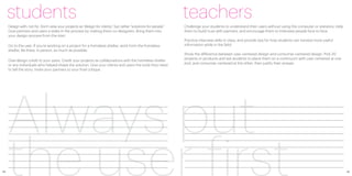 students                                                                                                     teachers
     Design with, not for. Don’t view your projects as “design for clients,” but rather “solutions for people.”   Challenge your students to understand their users without using the computer or statistics. Help
     Give partners and users a stake in the process by making them co-designers. Bring them into                  them to build trust with partners, and encourage them to interview people face to face.
     your design process from the start.
                                                                                                                  Practice interview skills in class, and provide tips for how students can harvest more useful
     Go to the user. If you’re working on a project for a homeless shelter, work from the homeless                information while in the field.
     shelter. Be there, in person, as much as possible.
                                                                                                                  Show the difference between user-centered design and consumer-centered design. Pick 20
                                                                                                                  projects or products and ask students to place them on a continuum with user-centered at one
     Give design credit to your users. Credit your projects as collaborations with the homeless shelter
                                                                                                                  end, and consumer-centered at the other; then justify their answer.
     or any individuals who helped shape the solution. Give your clients and users the tools they need
     to tell the story. Invite your partners to your final critique.




     Always put
48
     the user first                                                                                                                                                                                                  49
 