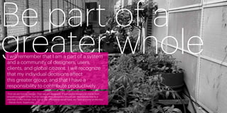 Be part of a
greater whole
     I will remember that I am a part of a system
     and a community of designers, users,
     clients, and global citizens. I will recognize
     that my individual decisions affect
     this greater group, and that I have a
     responsibility to contribute productively.
     “First we are human beings. Then we are designers. If successful design can come from
     empathizing with other human beings, then designers should see themselves first as a
     member of the human race. For all the differences we all have, we have as many similarities.”
     —Randy Hunt, Supercorp


50                                                                                                   51
 
