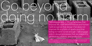 Go beyond
doing no harm
        I will engage only in design activities that
        improve life, both environmental and human.
        I will recognize that design that does not
        improve life is a form of apathy and that
       “doing no harm” is not enough. I will engage
        only in design processes that are respectful,
        generative, catalytic, and productive.
       “Going for ‘the lesser of many evils’ is not good design—we can’t measure success by how
       lightly we tread. Rather, we have to lead with the big ideas and maximize positive impact,
       not just minimize negative impact.” —Emily Pilloton, Project H Design

2                                                                                                   3
 