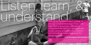 Listen, learn, &
understand
         I recognize that every client, partner, or
         stranger is someone to learn from. I will
         listen before assuming. I will seek to
         understand the historical, geographical,
         social, cultural, and economic contexts
         and precedents before beginning the
         design process.
         “As Mark Twain once said, ‘It’s not what you don’t know that gets you into trouble. It’s what you
         know for sure that ain’t so.’ If we want to create breakthrough innovations, we’ll need to set
         aside preconceived notions about ‘the way things are,’ learning instead to watch and listen
         carefully for clues on how we might design a better future.” —Tom Kelley, IDEO
6                                                                                                            7
 