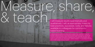 Measure, share,
& teachI will measure results quantitatively and
       qualitatively. I will, as appropriate, make my
       best practices, successes, tools, and failures
       available to colleagues for community-
       based learning.
       “Understanding the world requires observation in several forms—specifically, things that
       are easily measured (such as environmental and financial performance) and those that are
       not (such as social and cultural impacts like emotions, values, meanings). Designers need
       to become comfortable investigating and blending both quantitative and qualitative data in
       order to create solutions that make change.” —Nathan Shedroff, California College of the Arts,
                                                      ­­
       Chair of MBA in Design Strategy program




10                                                                                                      11
 