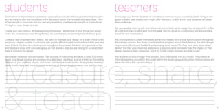 students                                                                                               teachers
     Don’t view your classmates as competition. Approach your studio with a “cupped hand” philosophy—       Encourage your former students to volunteer as mentors to your current students. Bring in one
     you are there to offer and contribute to the discussion rather than to solely take away ideas. Think   guest to every class session who might offer feedback, or with whom your students can share
     of two people in your class that you see as competitors. Use these two people as “consultants”         their challenges.
     throughout your design process.
                                                                                                            Set up a weekly meeting with your fellow instructors. Meet up for happy hour at a bar or for coffee
     Create your own metrics. At the beginning of a project, define three or four things that would         at a cafe and share student work from the week. Use this group as a community and as a sounding
     make this project a success. Along the way, be sure that you are working towards those goals.          board for new lesson plans.

     Create a “user empowerment” metric. Ask users to evaluate your design on a scale of one to ten,        Ask your students to grade themselves at the end of every term and at specific points throughout
     assigning a higher number to solutions with greater efficiency and functionality in their everyday     their design process. Ask them to evaluate their progress around the following: Are their designs
     lives. Collect this data at multiple points throughout the process. Establish strong relationships     responses to direct user feedback and pressing social issues? Do they have wide-scale adapt-
     and feedback loops with your user group so that at every step you are relying on constant feed-        ability? Are they good business ventures or just provocative concepts? Has the impact of their




 Measure, share,
     back to improve the design.                                                                            design decisions been measured, and if so, is that impact positive and wide-scale?

     Become an obsessive documentarian. Take pictures of everything and write at least 500 words            Ask students to blog through their projects, both individually and as a studio. This creates an
     about your design process and progress on a daily basis. Use these “journal entries” as storytelling   informal breeding ground for discussion within the studio group and pushes their processes and
     devices for your partners, clients, and critics. Use multiple media (video, photography, drawings,     ideas into the public eye for critique.
     prose, mind-maps, and more) to create an archive of design documentation that tells the story.




 & teach
12                                                                                                                                                                                                                13
 