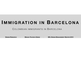 I M M I G R AT I O N I N B A R C E L O N A
           COLOMBIAN        IMMIGRANTS IN          BARCELONA


  DESIGN RESEARCH   !   MIGUEL PACHECO SÁENZ   !   IED, DESIGN MANAGEMENT MASTER 2010
 