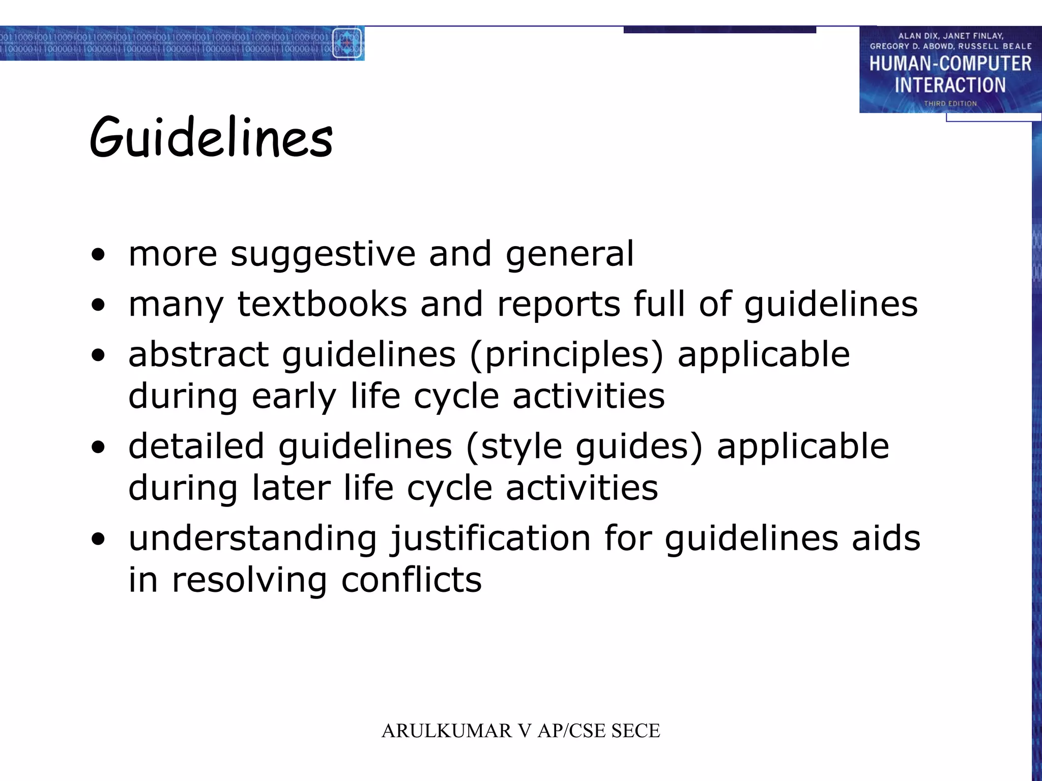 Guidelines
• more suggestive and general
• many textbooks and reports full of guidelines
• abstract guidelines (principles) applicable
during early life cycle activities
• detailed guidelines (style guides) applicable
during later life cycle activities
• understanding justification for guidelines aids
in resolving conflicts
ARULKUMAR V AP/CSE SECE
 