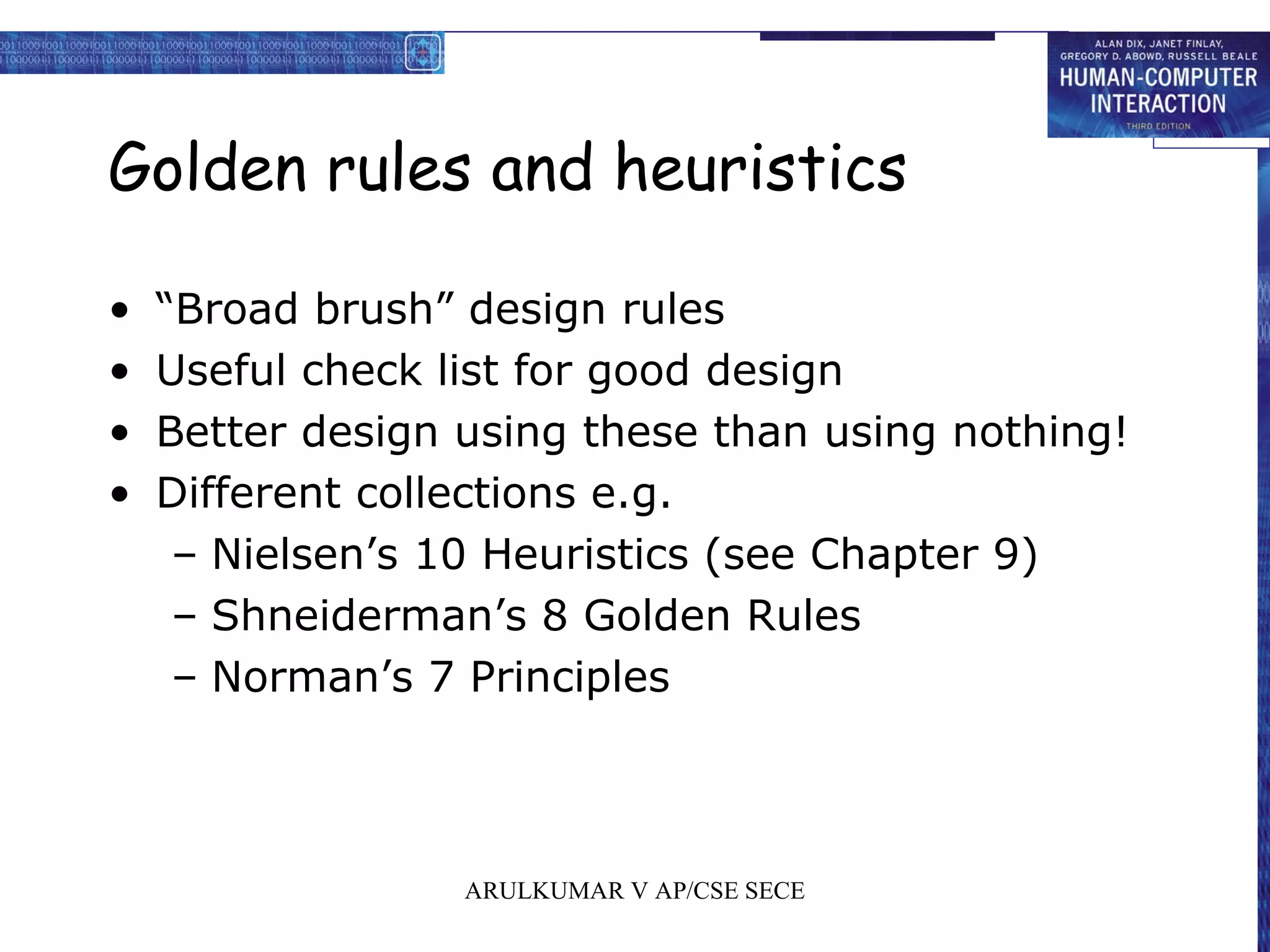 Golden rules and heuristics
• “Broad brush” design rules
• Useful check list for good design
• Better design using these than using nothing!
• Different collections e.g.
– Nielsen’s 10 Heuristics (see Chapter 9)
– Shneiderman’s 8 Golden Rules
– Norman’s 7 Principles
ARULKUMAR V AP/CSE SECE
 
