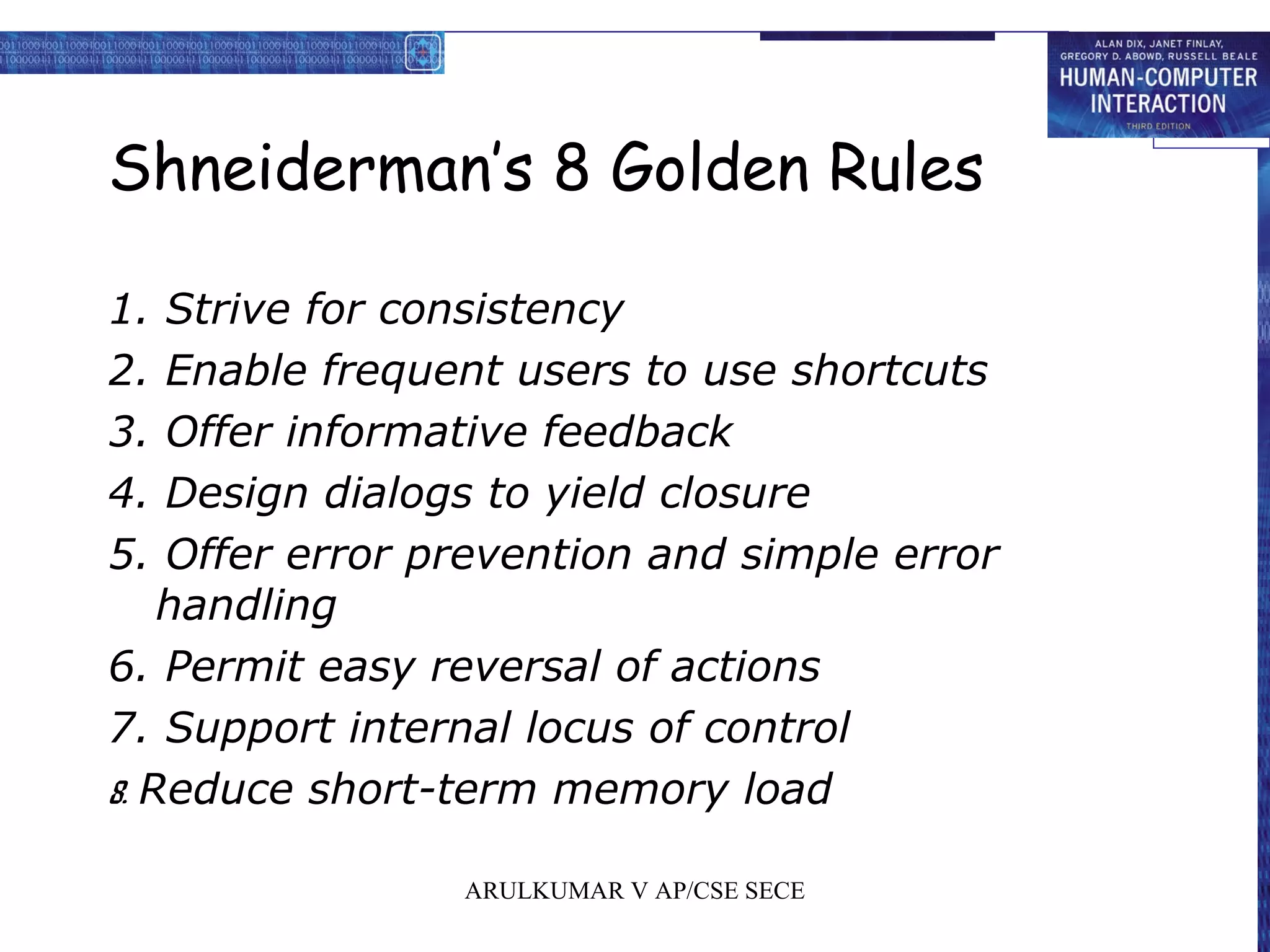 Shneiderman’s 8 Golden Rules
1. Strive for consistency
2. Enable frequent users to use shortcuts
3. Offer informative feedback
4. Design dialogs to yield closure
5. Offer error prevention and simple error
handling
6. Permit easy reversal of actions
7. Support internal locus of control
8. Reduce short-term memory load
ARULKUMAR V AP/CSE SECE
 