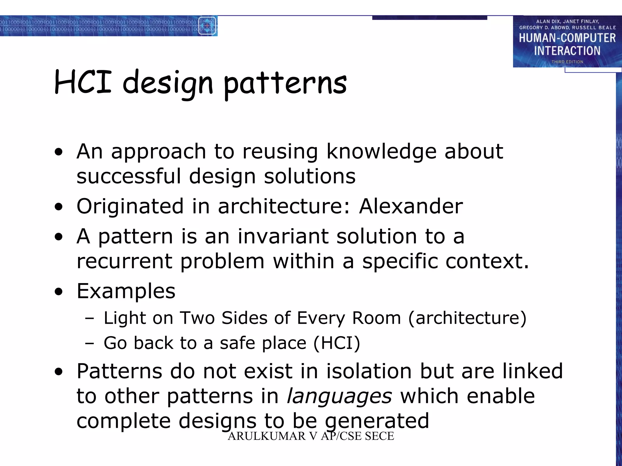 HCI design patterns
• An approach to reusing knowledge about
successful design solutions
• Originated in architecture: Alexander
• A pattern is an invariant solution to a
recurrent problem within a specific context.
• Examples
– Light on Two Sides of Every Room (architecture)
– Go back to a safe place (HCI)
• Patterns do not exist in isolation but are linked
to other patterns in languages which enable
complete designs to be generated
ARULKUMAR V AP/CSE SECE
 