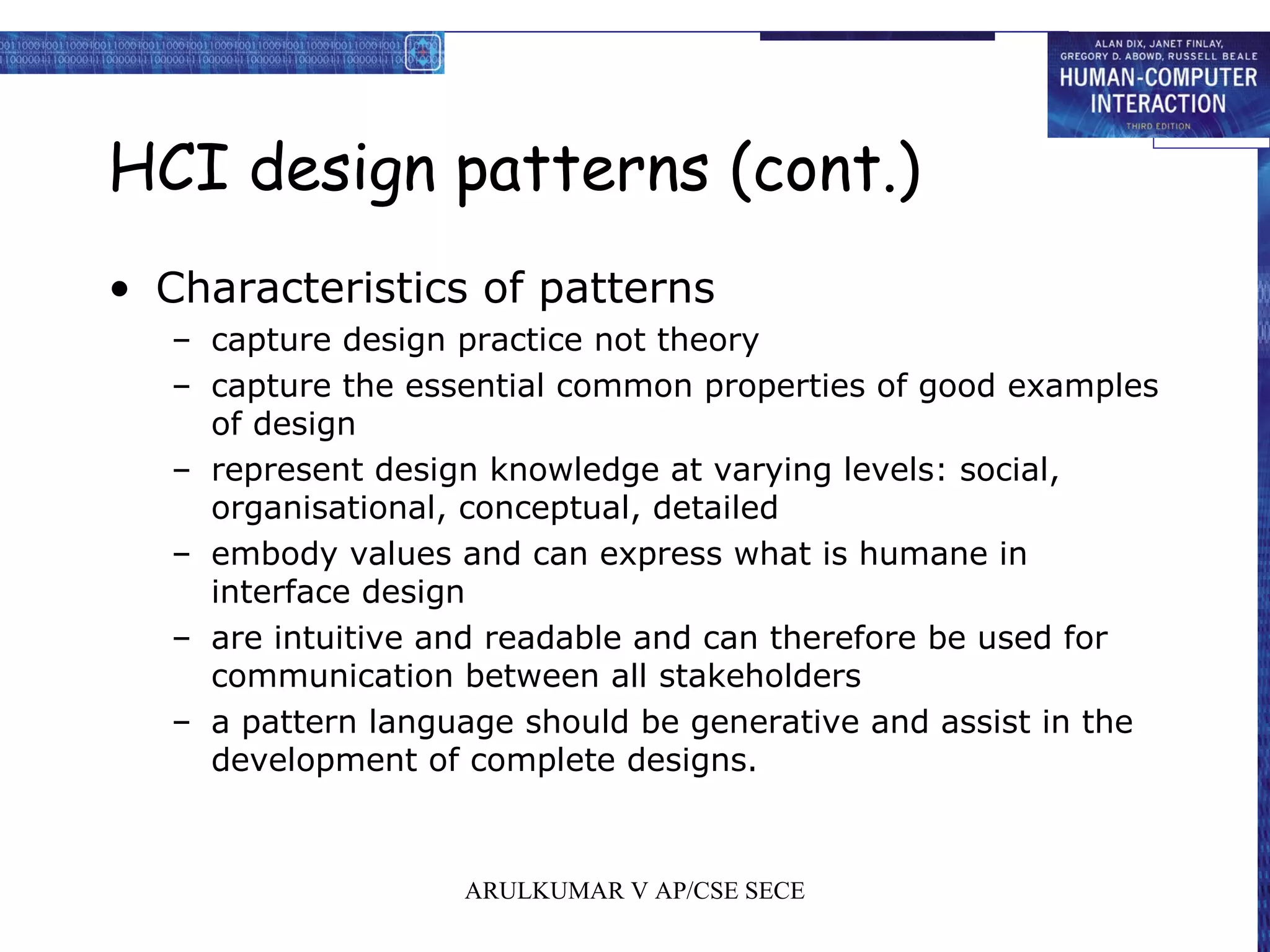 HCI design patterns (cont.)
• Characteristics of patterns
– capture design practice not theory
– capture the essential common properties of good examples
of design
– represent design knowledge at varying levels: social,
organisational, conceptual, detailed
– embody values and can express what is humane in
interface design
– are intuitive and readable and can therefore be used for
communication between all stakeholders
– a pattern language should be generative and assist in the
development of complete designs.
ARULKUMAR V AP/CSE SECE
 