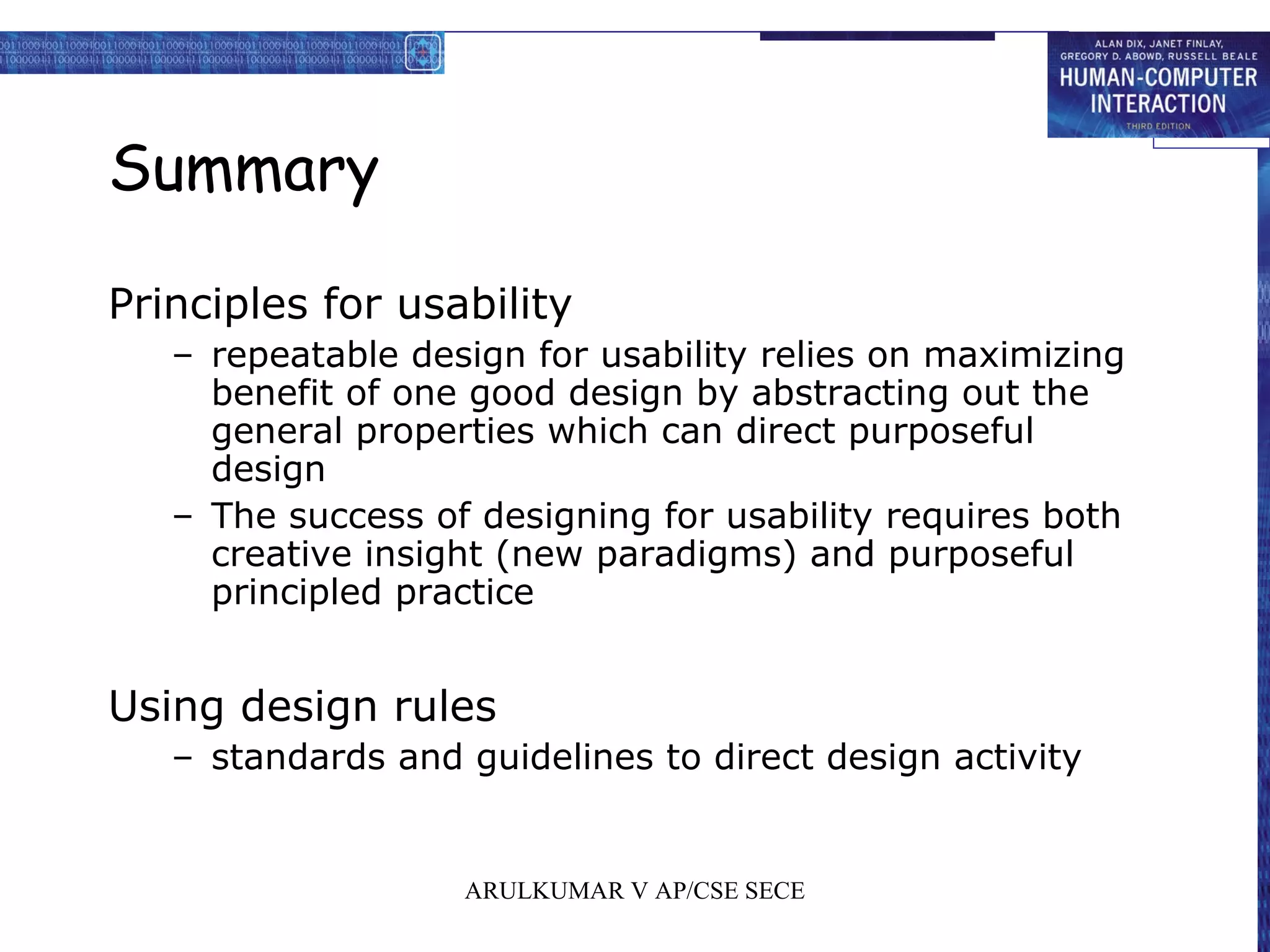 Summary
Principles for usability
– repeatable design for usability relies on maximizing
benefit of one good design by abstracting out the
general properties which can direct purposeful
design
– The success of designing for usability requires both
creative insight (new paradigms) and purposeful
principled practice
Using design rules
– standards and guidelines to direct design activity
ARULKUMAR V AP/CSE SECE
 