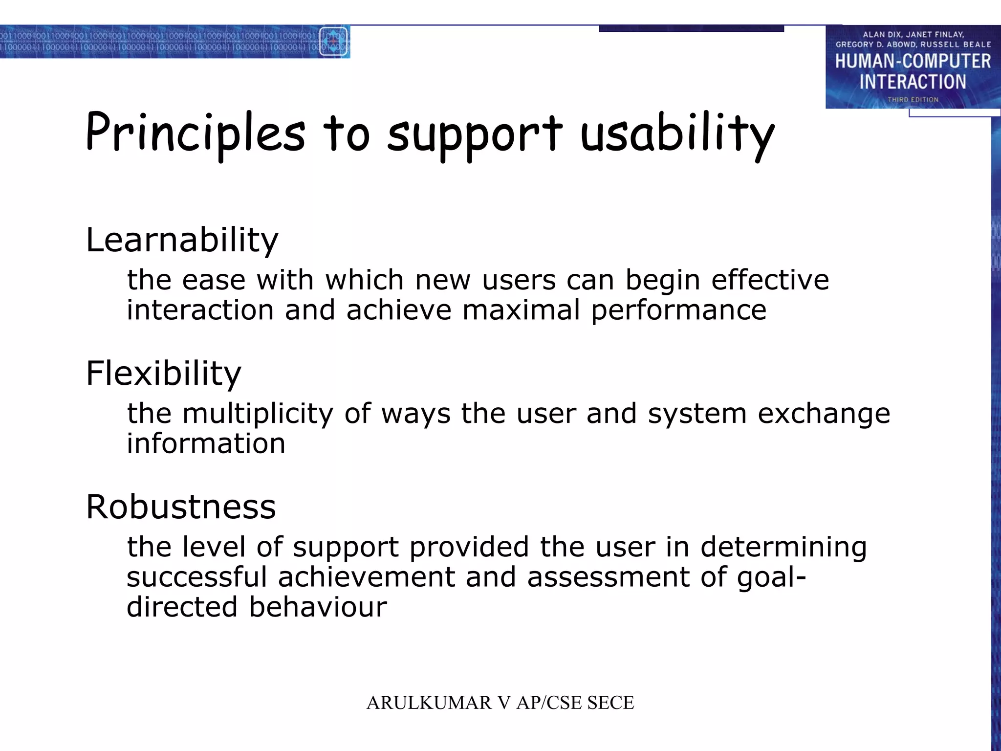 Principles to support usability
Learnability
the ease with which new users can begin effective
interaction and achieve maximal performance
Flexibility
the multiplicity of ways the user and system exchange
information
Robustness
the level of support provided the user in determining
successful achievement and assessment of goal-
directed behaviour
ARULKUMAR V AP/CSE SECE
 