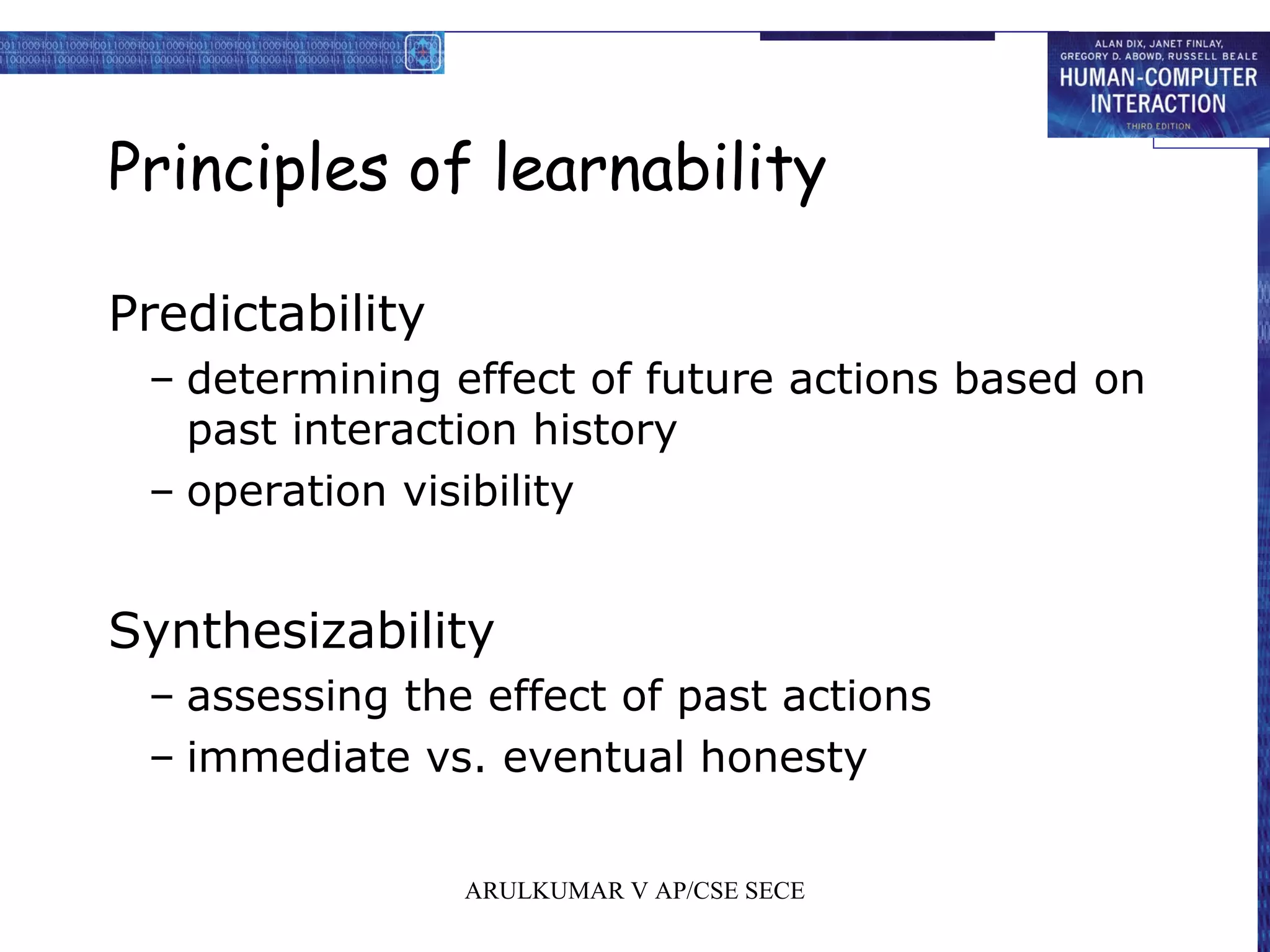 Principles of learnability
Predictability
– determining effect of future actions based on
past interaction history
– operation visibility
Synthesizability
– assessing the effect of past actions
– immediate vs. eventual honesty
ARULKUMAR V AP/CSE SECE
 