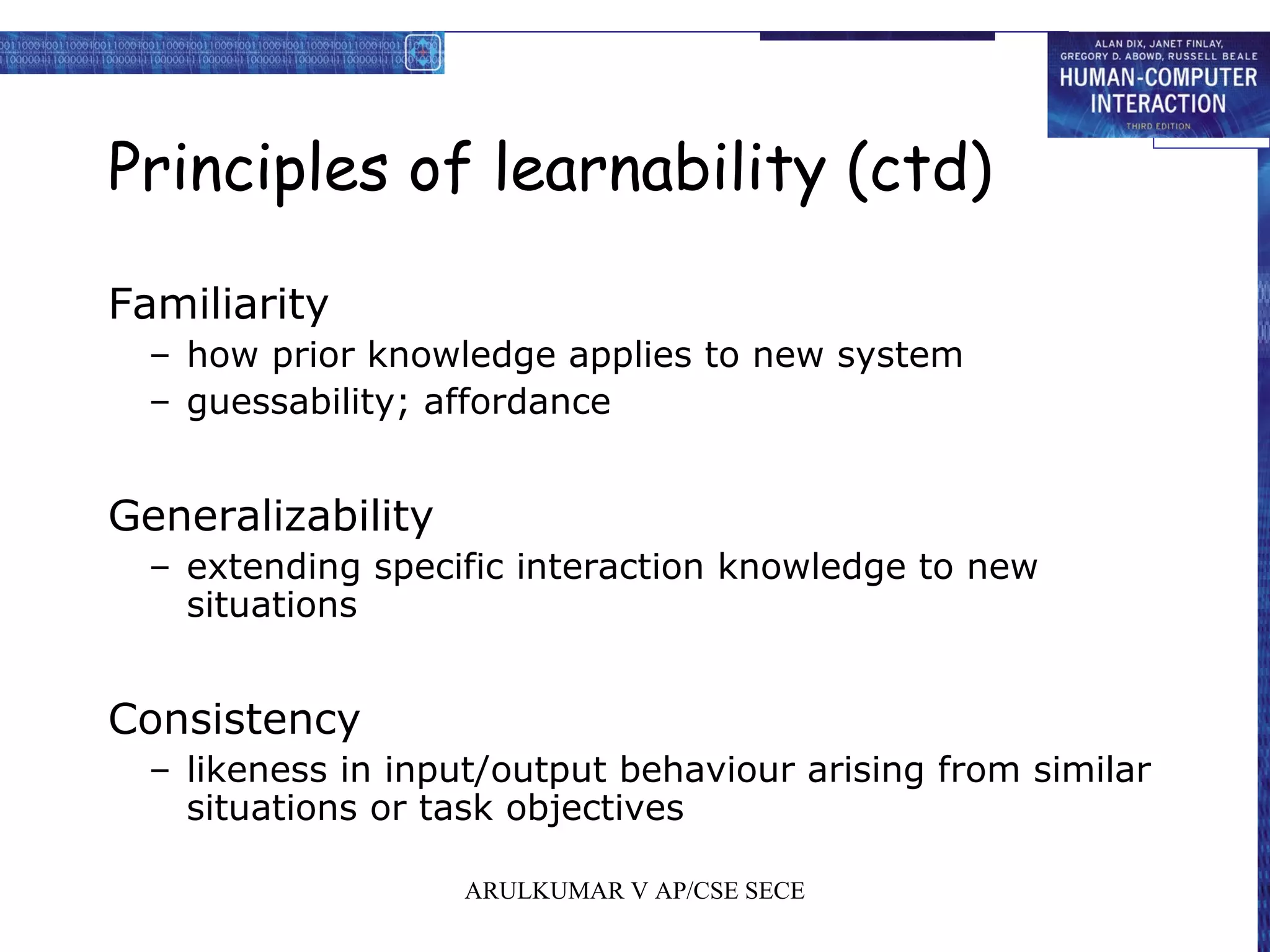 Principles of learnability (ctd)
Familiarity
– how prior knowledge applies to new system
– guessability; affordance
Generalizability
– extending specific interaction knowledge to new
situations
Consistency
– likeness in input/output behaviour arising from similar
situations or task objectives
ARULKUMAR V AP/CSE SECE
 