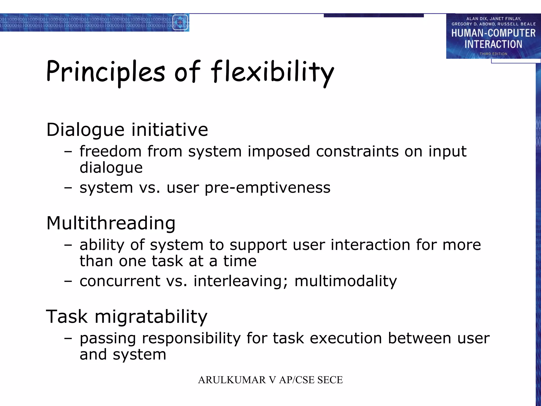 Principles of flexibility
Dialogue initiative
– freedom from system imposed constraints on input
dialogue
– system vs. user pre-emptiveness
Multithreading
– ability of system to support user interaction for more
than one task at a time
– concurrent vs. interleaving; multimodality
Task migratability
– passing responsibility for task execution between user
and system
ARULKUMAR V AP/CSE SECE
 