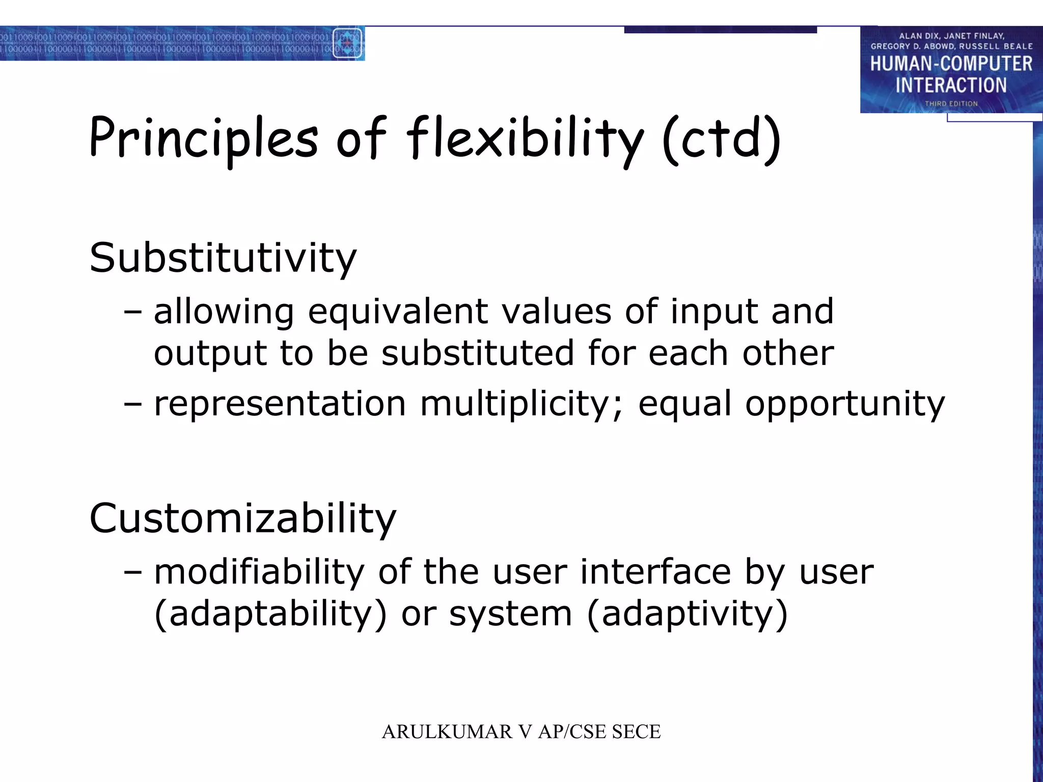 Principles of flexibility (ctd)
Substitutivity
– allowing equivalent values of input and
output to be substituted for each other
– representation multiplicity; equal opportunity
Customizability
– modifiability of the user interface by user
(adaptability) or system (adaptivity)
ARULKUMAR V AP/CSE SECE
 