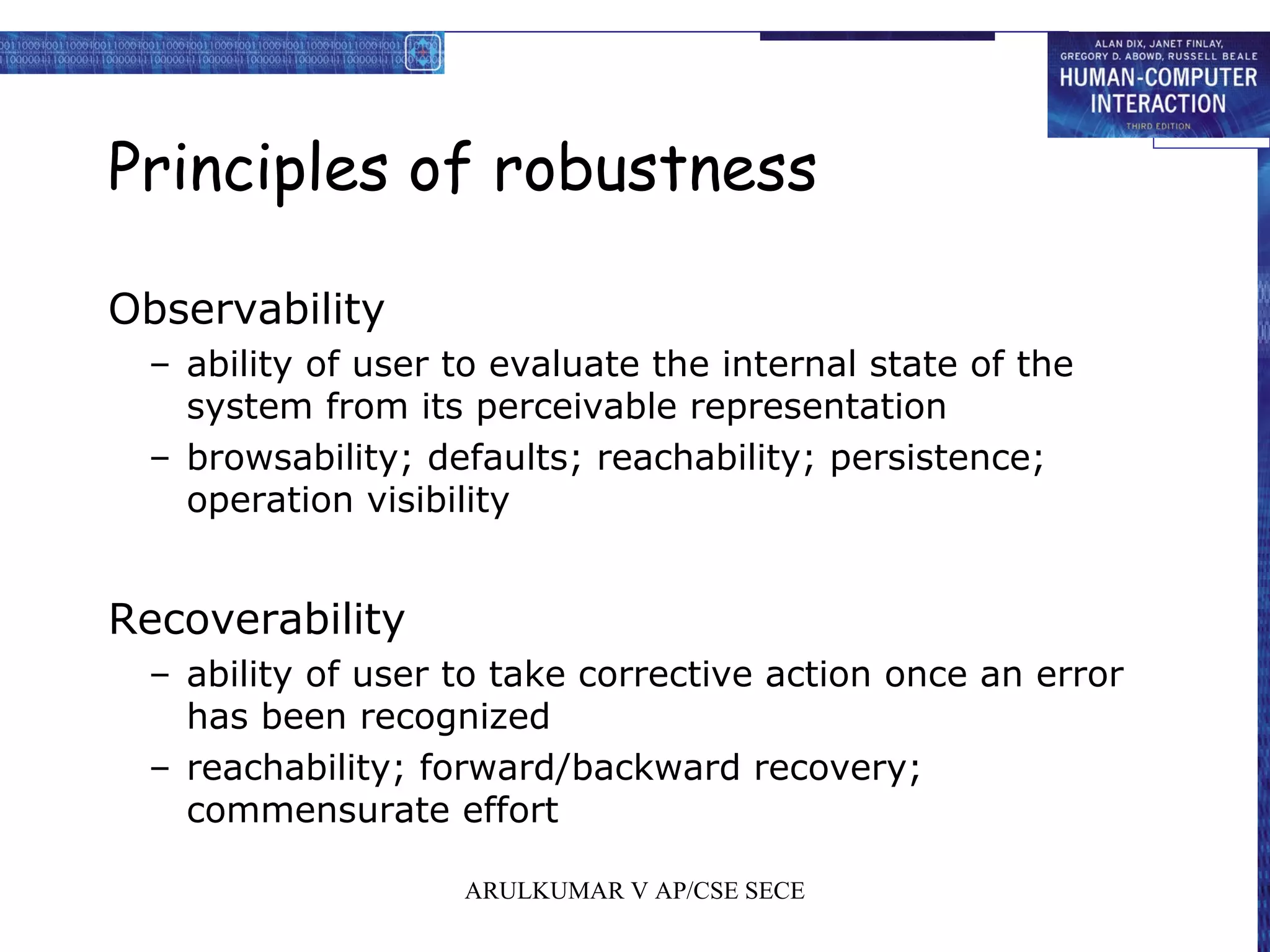 Principles of robustness
Observability
– ability of user to evaluate the internal state of the
system from its perceivable representation
– browsability; defaults; reachability; persistence;
operation visibility
Recoverability
– ability of user to take corrective action once an error
has been recognized
– reachability; forward/backward recovery;
commensurate effort
ARULKUMAR V AP/CSE SECE
 