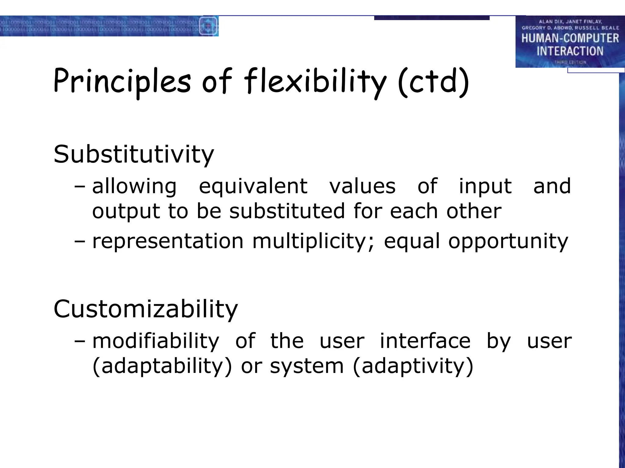 Principles of flexibility (ctd)
Substitutivity
– allowing equivalent values of input and
output to be substituted for each other
– representation multiplicity; equal opportunity
Customizability
– modifiability of the user interface by user
(adaptability) or system (adaptivity)
 